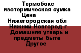 Термобокс -изотермическая сумка › Цена ­ 1 400 - Нижегородская обл., Нижний Новгород г. Домашняя утварь и предметы быта » Другое   